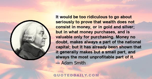 It would be too ridiculous to go about seriously to prove that wealth does not consist in money, or in gold and silver; but in what money purchases, and is valuable only for purchasing. Money no doubt, makes always a