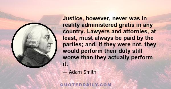 Justice, however, never was in reality administered gratis in any country. Lawyers and attornies, at least, must always be paid by the parties; and, if they were not, they would perform their duty still worse than they