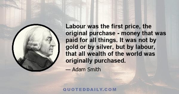 Labour was the first price, the original purchase - money that was paid for all things. It was not by gold or by silver, but by labour, that all wealth of the world was originally purchased.