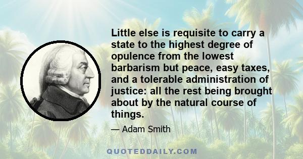 Little else is requisite to carry a state to the highest degree of opulence from the lowest barbarism but peace, easy taxes, and a tolerable administration of justice: all the rest being brought about by the natural