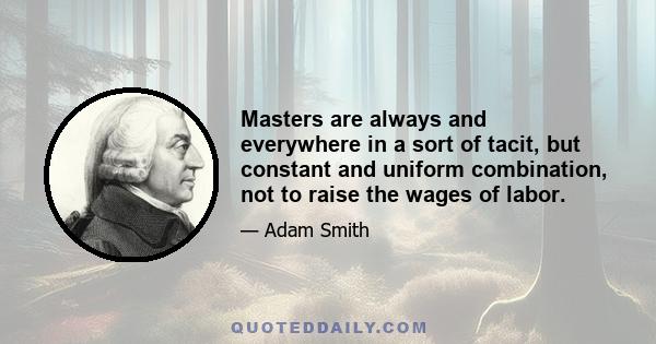 Masters are always and everywhere in a sort of tacit, but constant and uniform combination, not to raise the wages of labor.