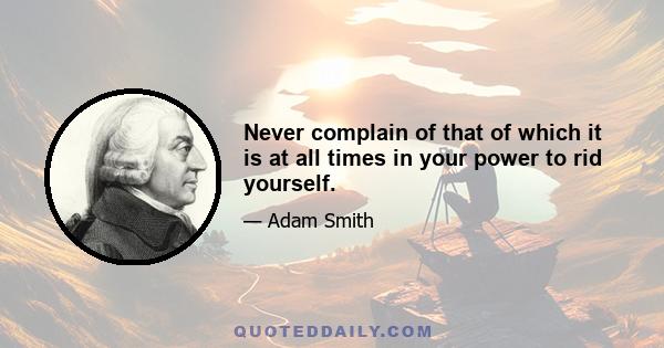 Never complain of that of which it is at all times in your power to rid yourself.