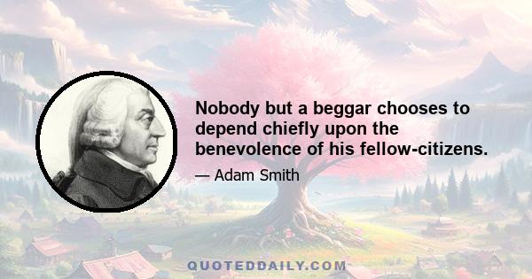 Nobody but a beggar chooses to depend chiefly upon the benevolence of his fellow-citizens.