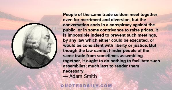 People of the same trade seldom meet together, even for merriment and diversion, but the conversation ends in a conspiracy against the public, or in some contrivance to raise prices. It is impossible indeed to prevent