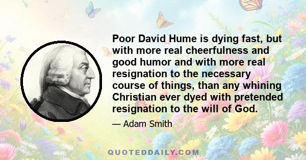 Poor David Hume is dying fast, but with more real cheerfulness and good humor and with more real resignation to the necessary course of things, than any whining Christian ever dyed with pretended resignation to the will 