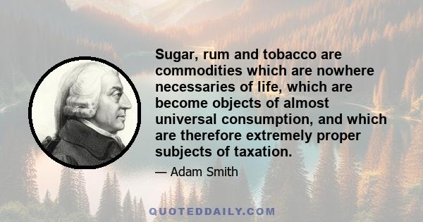 Sugar, rum and tobacco are commodities which are nowhere necessaries of life, which are become objects of almost universal consumption, and which are therefore extremely proper subjects of taxation.