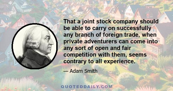 That a joint stock company should be able to carry on successfully any branch of foreign trade, when private adventurers can come into any sort of open and fair competition with them, seems contrary to all experience.