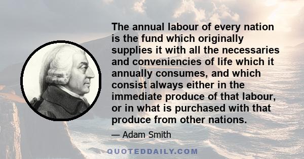 The annual labour of every nation is the fund which originally supplies it with all the necessaries and conveniencies of life which it annually consumes, and which consist always either in the immediate produce of that