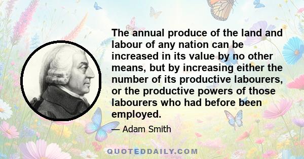 The annual produce of the land and labour of any nation can be increased in its value by no other means, but by increasing either the number of its productive labourers, or the productive powers of those labourers who