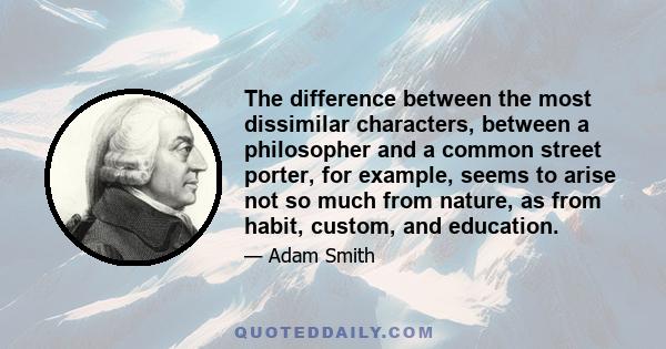 The difference between the most dissimilar characters, between a philosopher and a common street porter, for example, seems to arise not so much from nature, as from habit, custom, and education.