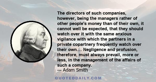 The directors of such companies, however, being the managers rather of other people's money than of their own, it cannot well be expected, that they should watch over it with the same anxious vigilance with which the