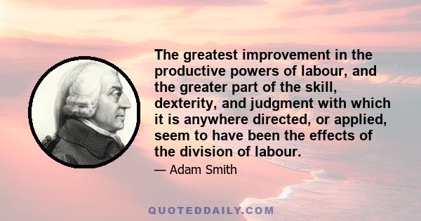 The greatest improvement in the productive powers of labour, and the greater part of the skill, dexterity, and judgment with which it is anywhere directed, or applied, seem to have been the effects of the division of