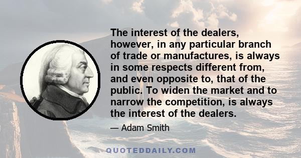 The interest of the dealers, however, in any particular branch of trade or manufactures, is always in some respects different from, and even opposite to, that of the public. To widen the market and to narrow the