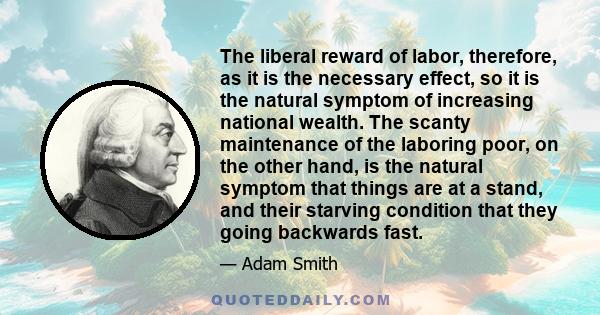 The liberal reward of labor, therefore, as it is the necessary effect, so it is the natural symptom of increasing national wealth. The scanty maintenance of the laboring poor, on the other hand, is the natural symptom