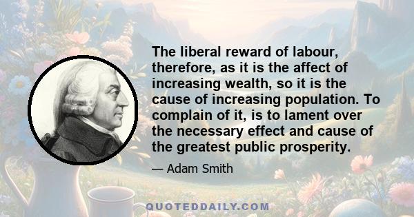 The liberal reward of labour, therefore, as it is the affect of increasing wealth, so it is the cause of increasing population. To complain of it, is to lament over the necessary effect and cause of the greatest public