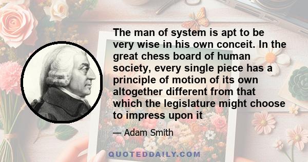 The man of system is apt to be very wise in his own conceit. In the great chess board of human society, every single piece has a principle of motion of its own altogether different from that which the legislature might