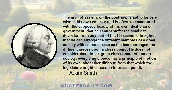 The man of system, on the contrary, is apt to be very wise in his own conceit; and is often so enamoured with the supposed beauty of his own ideal plan of government, that he cannot suffer the smallest deviation from