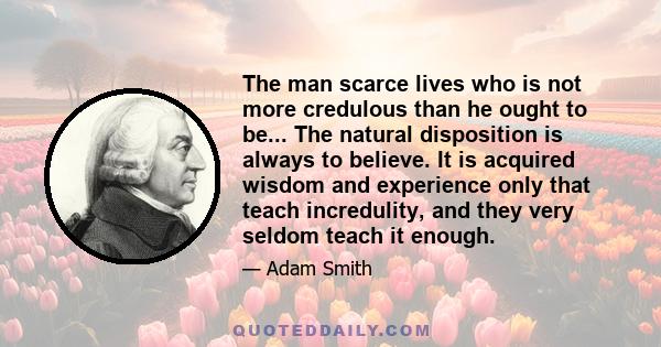 The man scarce lives who is not more credulous than he ought to be... The natural disposition is always to believe. It is acquired wisdom and experience only that teach incredulity, and they very seldom teach it enough.