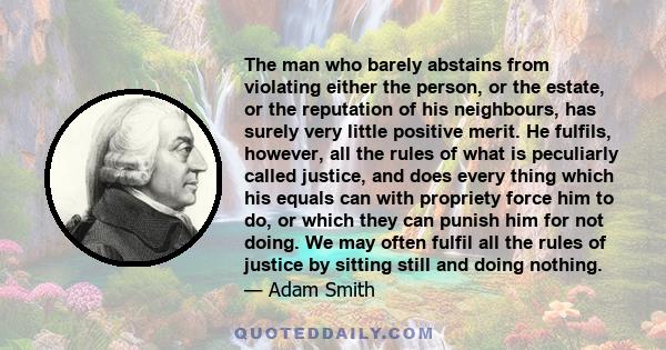 The man who barely abstains from violating either the person, or the estate, or the reputation of his neighbours, has surely very little positive merit. He fulfils, however, all the rules of what is peculiarly called