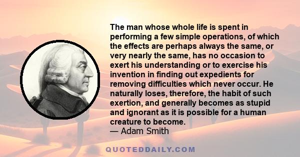 The man whose whole life is spent in performing a few simple operations, of which the effects are perhaps always the same, or very nearly the same, has no occasion to exert his understanding or to exercise his invention 