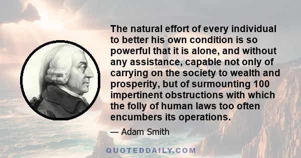 The natural effort of every individual to better his own condition is so powerful that it is alone, and without any assistance, capable not only of carrying on the society to wealth and prosperity, but of surmounting