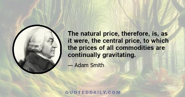 The natural price, therefore, is, as it were, the central price, to which the prices of all commodities are continually gravitating.