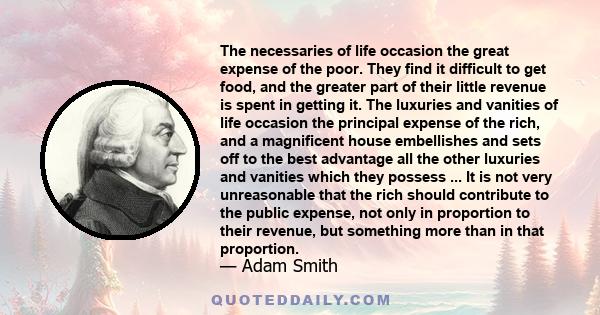 The necessaries of life occasion the great expense of the poor. They find it difficult to get food, and the greater part of their little revenue is spent in getting it. The luxuries and vanities of life occasion the