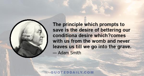 The principle which prompts to save is the desire of bettering our conditiona desire which?comes with us from the womb and never leaves us till we go into the grave.