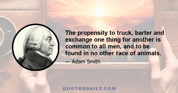 The propensity to truck, barter and exchange one thing for another is common to all men, and to be found in no other race of animals.