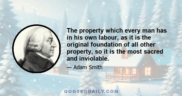 The property which every man has in his own labour, as it is the original foundation of all other property, so it is the most sacred and inviolable.