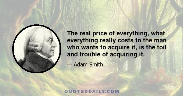 The real price of everything, what everything really costs to the man who wants to acquire it, is the toil and trouble of acquiring it.