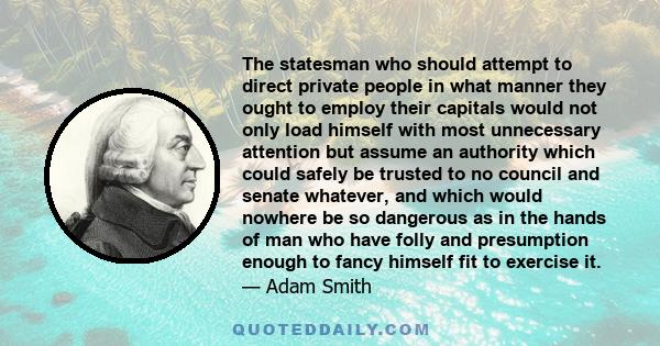 The statesman who should attempt to direct private people in what manner they ought to employ their capitals would not only load himself with most unnecessary attention but assume an authority which could safely be