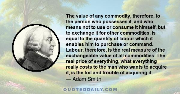 The value of any commodity, therefore, to the person who possesses it, and who means not to use or consume it himself, but to exchange it for other commodities, is equal to the quantity of labour which it enables him to 