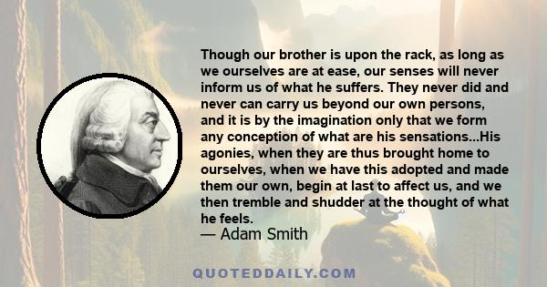 Though our brother is upon the rack, as long as we ourselves are at ease, our senses will never inform us of what he suffers. They never did and never can carry us beyond our own persons, and it is by the imagination