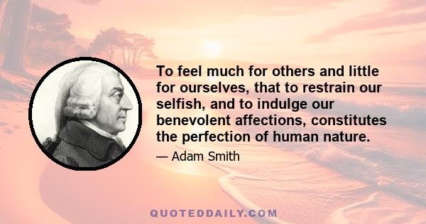 To feel much for others and little for ourselves, that to restrain our selfish, and to indulge our benevolent affections, constitutes the perfection of human nature.