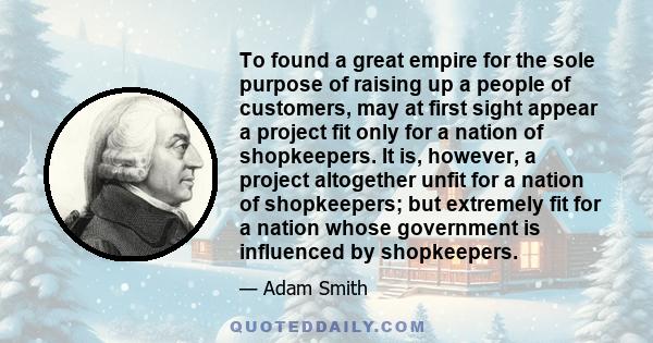 To found a great empire for the sole purpose of raising up a people of customers, may at first sight appear a project fit only for a nation of shopkeepers. It is, however, a project altogether unfit for a nation of