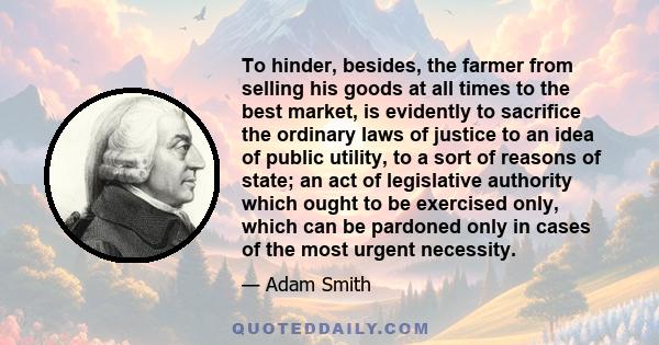 To hinder, besides, the farmer from selling his goods at all times to the best market, is evidently to sacrifice the ordinary laws of justice to an idea of public utility, to a sort of reasons of state; an act of