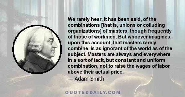 We rarely hear, it has been said, of the combinations [that is, unions or colluding organizations] of masters, though frequently of those of workmen. But whoever imagines, upon this account, that masters rarely combine, 