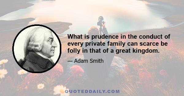 What is prudence in the conduct of every private family can scarce be folly in that of a great kingdom.