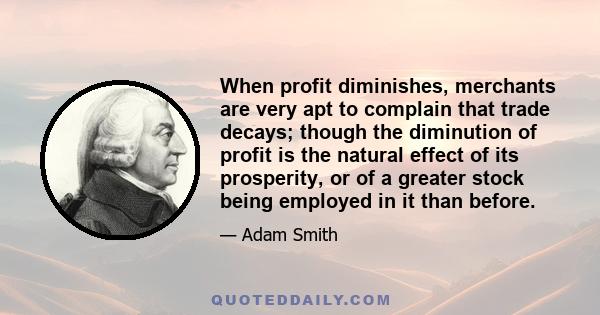 When profit diminishes, merchants are very apt to complain that trade decays; though the diminution of profit is the natural effect of its prosperity, or of a greater stock being employed in it than before.