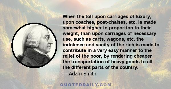 When the toll upon carriages of luxury, upon coaches, post-chaises, etc. is made somewhat higher in proportion to their weight, than upon carriages of necessary use, such as carts, wagons, etc. the indolence and vanity