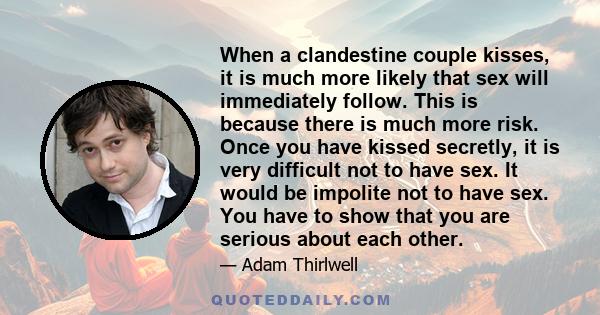 When a clandestine couple kisses, it is much more likely that sex will immediately follow. This is because there is much more risk. Once you have kissed secretly, it is very difficult not to have sex. It would be