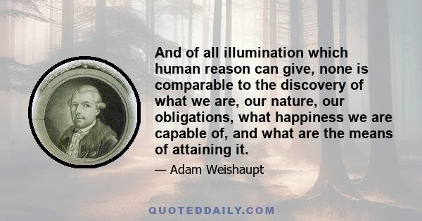 And of all illumination which human reason can give, none is comparable to the discovery of what we are, our nature, our obligations, what happiness we are capable of, and what are the means of attaining it.