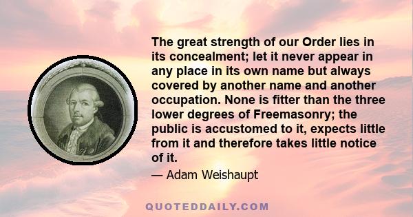 The great strength of our Order lies in its concealment; let it never appear in any place in its own name but always covered by another name and another occupation. None is fitter than the three lower degrees of