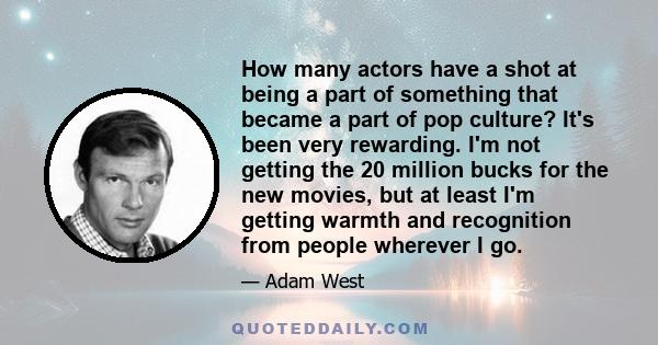 How many actors have a shot at being a part of something that became a part of pop culture? It's been very rewarding. I'm not getting the 20 million bucks for the new movies, but at least I'm getting warmth and