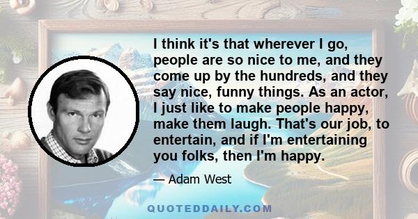 I think it's that wherever I go, people are so nice to me, and they come up by the hundreds, and they say nice, funny things. As an actor, I just like to make people happy, make them laugh. That's our job, to entertain, 