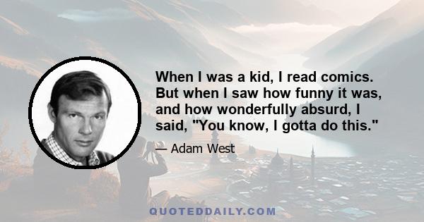 When I was a kid, I read comics. But when I saw how funny it was, and how wonderfully absurd, I said, You know, I gotta do this.