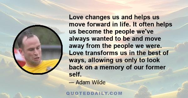 Love changes us and helps us move forward in life. It often helps us become the people we've always wanted to be and move away from the people we were. Love transforms us in the best of ways, allowing us only to look