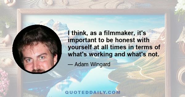 I think, as a filmmaker, it's important to be honest with yourself at all times in terms of what's working and what's not.