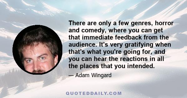 There are only a few genres, horror and comedy, where you can get that immediate feedback from the audience. It's very gratifying when that's what you're going for, and you can hear the reactions in all the places that